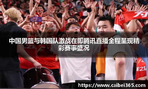 中国男篮与韩国队激战在即腾讯直播全程呈现精彩赛事盛况