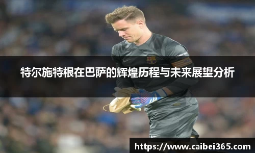 特尔施特根在巴萨的辉煌历程与未来展望分析
