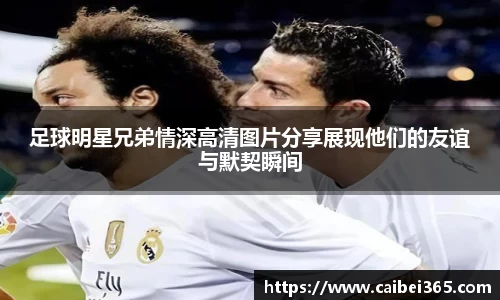 足球明星兄弟情深高清图片分享展现他们的友谊与默契瞬间