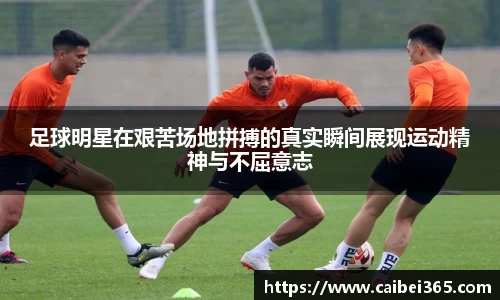 足球明星在艰苦场地拼搏的真实瞬间展现运动精神与不屈意志